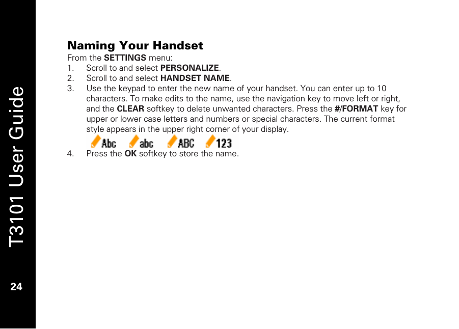   T3101 User Guide  24  Naming Your Handset From the SETTINGS menu: 1. Scroll to and select PERSONALIZE. 2. Scroll to and select HANDSET NAME. 3. Use the keypad to enter the new name of your handset. You can enter up to 10 characters. To make edits to the name, use the navigation key to move left or right, and the CLEAR softkey to delete unwanted characters. Press the #/FORMAT key for upper or lower case letters and numbers or special characters. The current format style appears in the upper right corner of your display.   4. Press the OK softkey to store the name.  