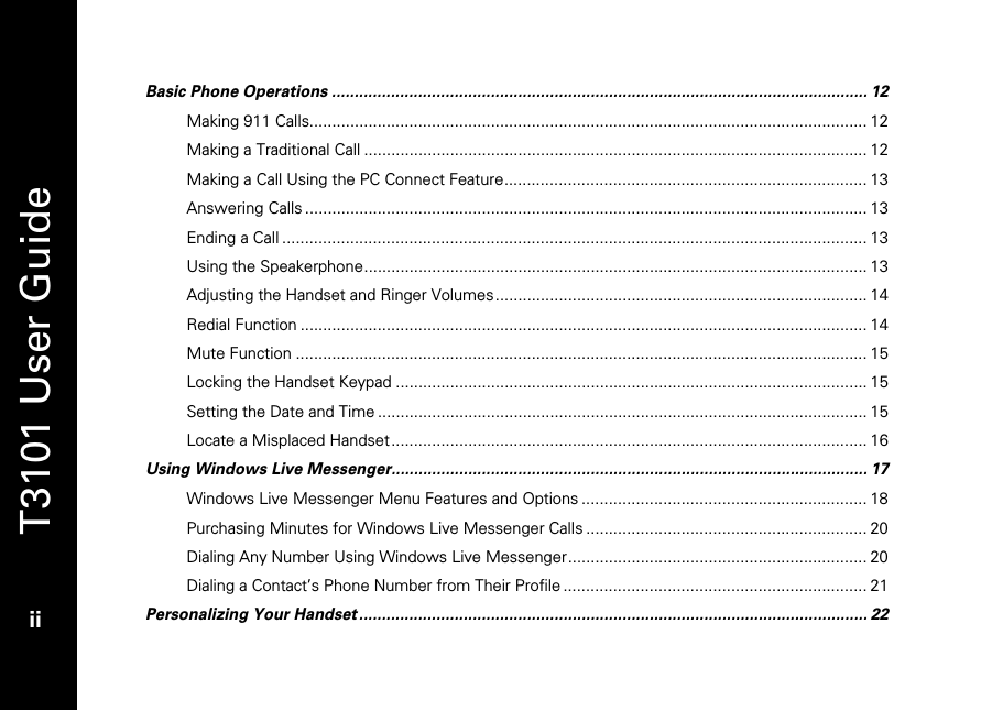   T3101 User Guide  ii  Basic Phone Operations ...................................................................................................................... 12 Making 911 Calls........................................................................................................................... 12 Making a Traditional Call ............................................................................................................... 12 Making a Call Using the PC Connect Feature................................................................................ 13 Answering Calls ............................................................................................................................ 13 Ending a Call ................................................................................................................................. 13 Using the Speakerphone............................................................................................................... 13 Adjusting the Handset and Ringer Volumes.................................................................................. 14 Redial Function ............................................................................................................................. 14 Mute Function .............................................................................................................................. 15 Locking the Handset Keypad ........................................................................................................ 15 Setting the Date and Time ............................................................................................................ 15 Locate a Misplaced Handset......................................................................................................... 16 Using Windows Live Messenger......................................................................................................... 17 Windows Live Messenger Menu Features and Options ............................................................... 18 Purchasing Minutes for Windows Live Messenger Calls .............................................................. 20 Dialing Any Number Using Windows Live Messenger.................................................................. 20 Dialing a Contact’s Phone Number from Their Profile ................................................................... 21 Personalizing Your Handset ................................................................................................................ 22 