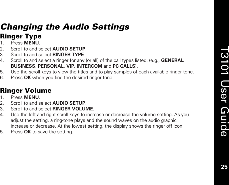    25  T3101 User Guide  25  Changing the Audio Settings Ringer Type 1. Press MENU. 2. Scroll to and select AUDIO SETUP. 3. Scroll to and select RINGER TYPE.  4. Scroll to and select a ringer for any (or all) of the call types listed. (e.g., GENERAL BUSINESS, PERSONAL, VIP, INTERCOM and PC CALLS). 5. Use the scroll keys to view the titles and to play samples of each available ringer tone. 6. Press OK when you find the desired ringer tone.  Ringer Volume 1. Press MENU. 2. Scroll to and select AUDIO SETUP. 3. Scroll to and select RINGER VOLUME.  4. Use the left and right scroll keys to increase or decrease the volume setting. As you adjust the setting, a ring-tone plays and the sound waves on the audio graphic increase or decrease. At the lowest setting, the display shows the ringer off icon. 5. Press OK to save the setting.   