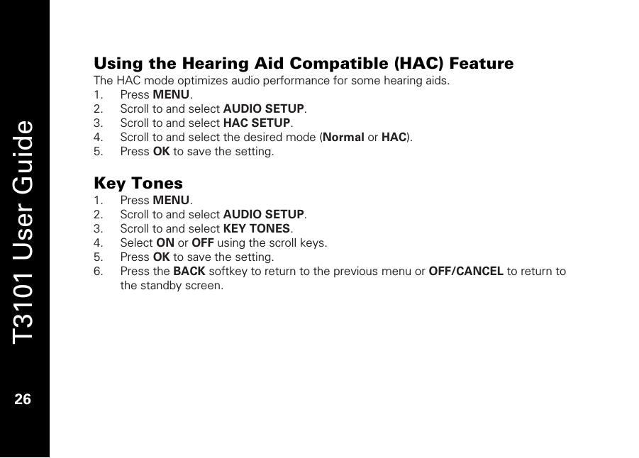   T3101 User Guide  26  Using the Hearing Aid Compatible (HAC) Feature The HAC mode optimizes audio performance for some hearing aids.  1. Press MENU. 2. Scroll to and select AUDIO SETUP. 3. Scroll to and select HAC SETUP.  4. Scroll to and select the desired mode (Normal or HAC). 5. Press OK to save the setting.  Key Tones  1. Press MENU. 2. Scroll to and select AUDIO SETUP. 3. Scroll to and select KEY TONES.  4. Select ON or OFF using the scroll keys.  5. Press OK to save the setting. 6. Press the BACK softkey to return to the previous menu or OFF/CANCEL to return to the standby screen.  