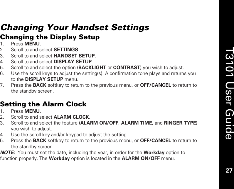    27  T3101 User Guide  27  Changing Your Handset Settings Changing the Display Setup 1. Press MENU. 2. Scroll to and select SETTINGS. 3. Scroll to and select HANDSET SETUP. 4. Scroll to and select DISPLAY SETUP. 5. Scroll to and select the option (BACKLIGHT or CONTRAST) you wish to adjust. 6. Use the scroll keys to adjust the setting(s). A confirmation tone plays and returns you to the DISPLAY SETUP menu. 7. Press the BACK softkey to return to the previous menu, or OFF/CANCEL to return to the standby screen.  Setting the Alarm Clock 1. Press MENU. 2. Scroll to and select ALARM CLOCK. 3. Scroll to and select the feature (ALARM ON/OFF, ALARM TIME, and RINGER TYPE) you wish to adjust. 4. Use the scroll key and/or keypad to adjust the setting.  5. Press the BACK softkey to return to the previous menu, or OFF/CANCEL to return to the standby screen. NOTE:  You must set the date, including the year, in order for the Workday option to function properly. The Workday option is located in the ALARM ON/OFF menu.  