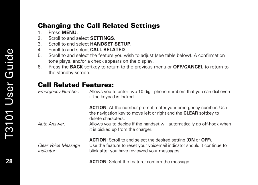   T3101 User Guide  28  Changing the Call Related Settings 1. Press MENU. 2. Scroll to and select SETTINGS. 3. Scroll to and select HANDSET SETUP. 4. Scroll to and select CALL RELATED. 5. Scroll to and select the feature you wish to adjust (see table below). A confirmation tone plays, and/or a check appears on the display. 6. Press the BACK softkey to return to the previous menu or OFF/CANCEL to return to the standby screen.  Call Related Features: Emergency Number:   Allows you to enter two 10-digit phone numbers that you can dial even if the keypad is locked.  ACTION: At the number prompt, enter your emergency number. Use the navigation key to move left or right and the CLEAR softkey to delete characters. Auto Answer:  Allows you to decide if the handset will automatically go off-hook when it is picked up from the charger.  ACTION: Scroll to and select the desired setting (ON or OFF). Clear Voice Message Indicator:  Use the feature to reset your voicemail indicator should it continue to blink after you have reviewed your messages.   ACTION: Select the feature; confirm the message. 