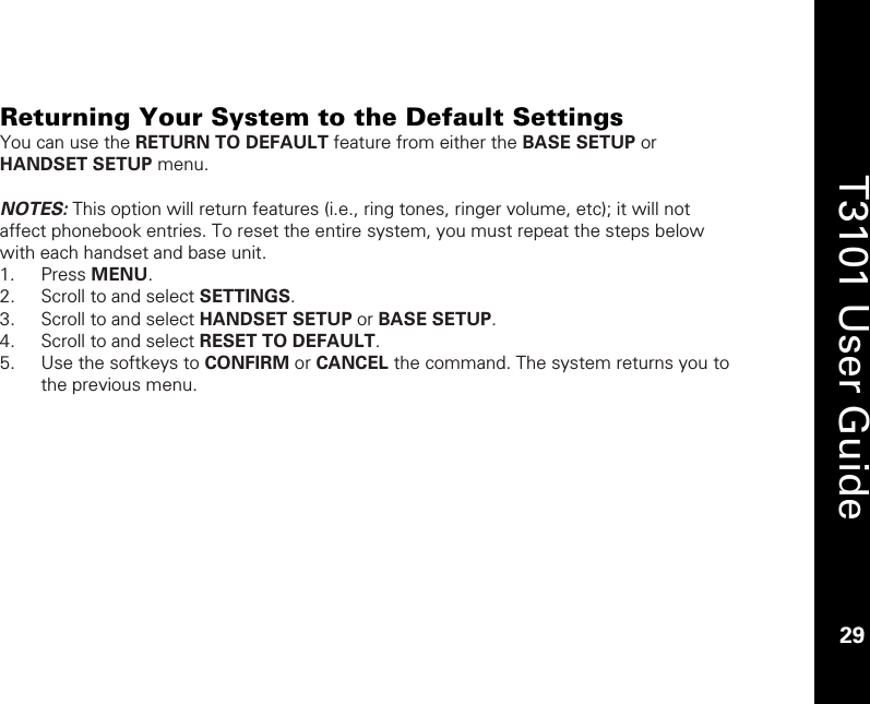    29  T3101 User Guide  29   Returning Your System to the Default Settings You can use the RETURN TO DEFAULT feature from either the BASE SETUP or HANDSET SETUP menu.    NOTES: This option will return features (i.e., ring tones, ringer volume, etc); it will not affect phonebook entries. To reset the entire system, you must repeat the steps below with each handset and base unit.  1. Press MENU. 2. Scroll to and select SETTINGS. 3. Scroll to and select HANDSET SETUP or BASE SETUP. 4. Scroll to and select RESET TO DEFAULT. 5. Use the softkeys to CONFIRM or CANCEL the command. The system returns you to the previous menu.  