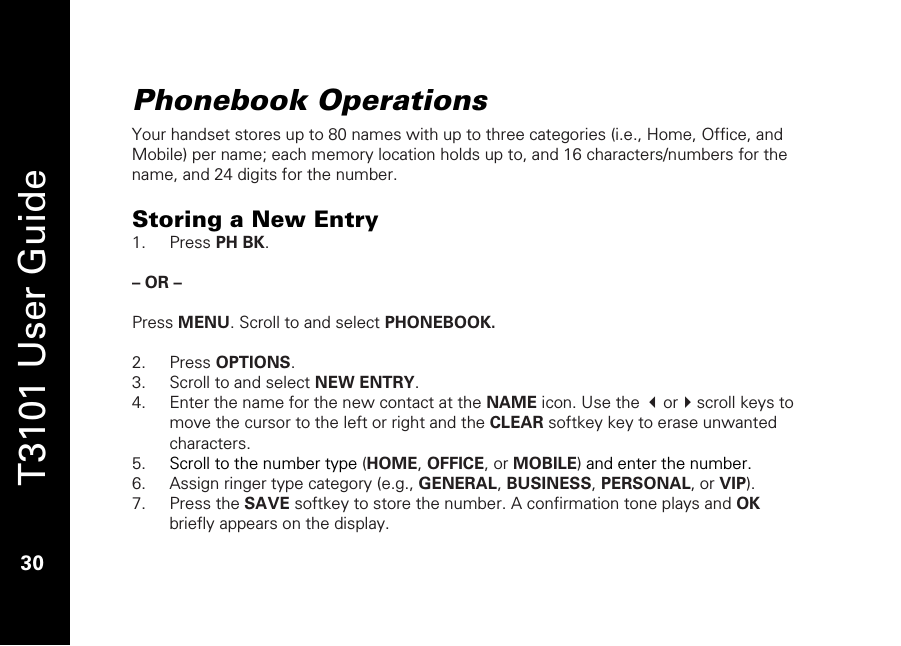   T3101 User Guide  30  Phonebook Operations Your handset stores up to 80 names with up to three categories (i.e., Home, Office, and Mobile) per name; each memory location holds up to, and 16 characters/numbers for the name, and 24 digits for the number.  Storing a New Entry 1. Press PH BK.  – OR –  Press MENU. Scroll to and select PHONEBOOK.   2. Press OPTIONS. 3. Scroll to and select NEW ENTRY. 4. Enter the name for the new contact at the NAME icon. Use the orscroll keys to move the cursor to the left or right and the CLEAR softkey key to erase unwanted characters. 5. Scroll to the number type (HOME, OFFICE, or MOBILE) and enter the number. 6. Assign ringer type category (e.g., GENERAL, BUSINESS, PERSONAL, or VIP). 7. Press the SAVE softkey to store the number. A confirmation tone plays and OK briefly appears on the display. 