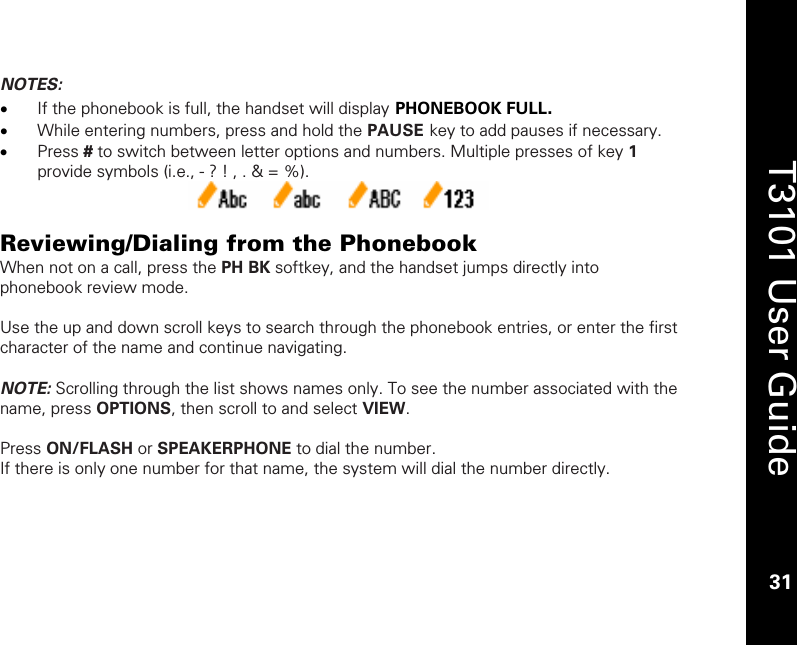    31  T3101 User Guide  31  NOTES: • If the phonebook is full, the handset will display PHONEBOOK FULL. • While entering numbers, press and hold the PAUSE key to add pauses if necessary. • Press # to switch between letter options and numbers. Multiple presses of key 1 provide symbols (i.e., - ? ! , . &amp; = %).   Reviewing/Dialing from the Phonebook When not on a call, press the PH BK softkey, and the handset jumps directly into phonebook review mode.  Use the up and down scroll keys to search through the phonebook entries, or enter the first character of the name and continue navigating.  NOTE: Scrolling through the list shows names only. To see the number associated with the name, press OPTIONS, then scroll to and select VIEW.  Press ON/FLASH or SPEAKERPHONE to dial the number. If there is only one number for that name, the system will dial the number directly.  