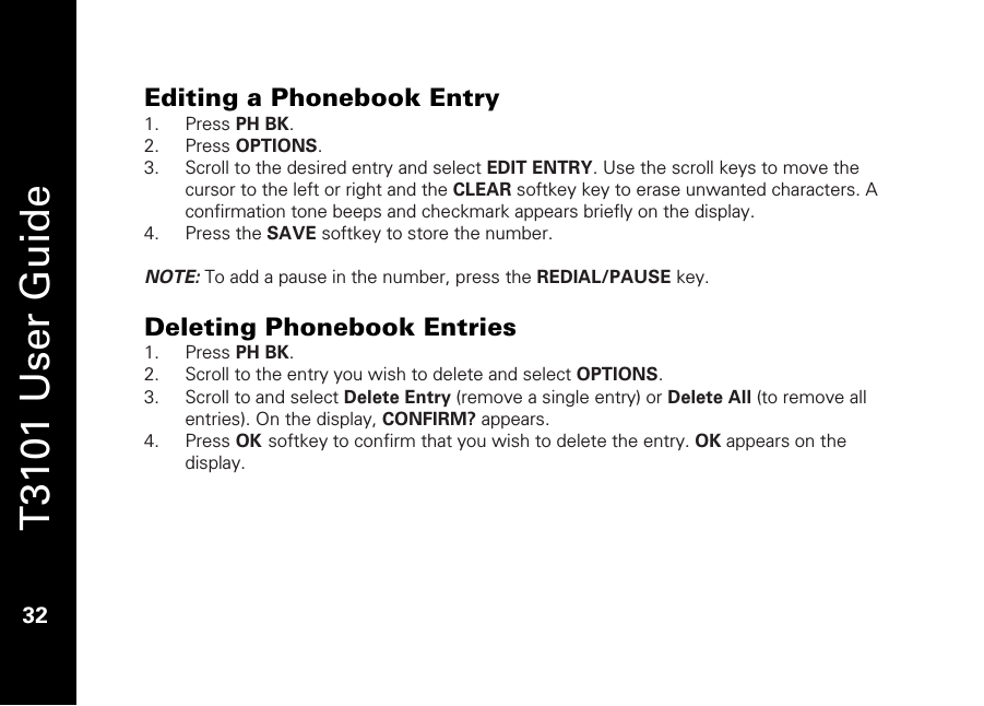   T3101 User Guide  32  Editing a Phonebook Entry 1. Press PH BK. 2. Press OPTIONS. 3. Scroll to the desired entry and select EDIT ENTRY. Use the scroll keys to move the cursor to the left or right and the CLEAR softkey key to erase unwanted characters. A confirmation tone beeps and checkmark appears briefly on the display. 4. Press the SAVE softkey to store the number.   NOTE: To add a pause in the number, press the REDIAL/PAUSE key.   Deleting Phonebook Entries 1. Press PH BK.  2. Scroll to the entry you wish to delete and select OPTIONS. 3. Scroll to and select Delete Entry (remove a single entry) or Delete All (to remove all entries). On the display, CONFIRM? appears. 4. Press OK softkey to confirm that you wish to delete the entry. OK appears on the display.  