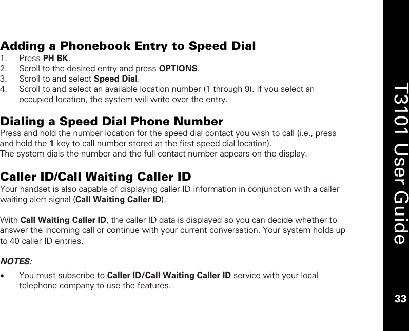    33  T3101 User Guide  33  Adding a Phonebook Entry to Speed Dial  1. Press PH BK. 2. Scroll to the desired entry and press OPTIONS. 3. Scroll to and select Speed Dial. 4. Scroll to and select an available location number (1 through 9). If you select an occupied location, the system will write over the entry.   Dialing a Speed Dial Phone Number Press and hold the number location for the speed dial contact you wish to call (i.e., press and hold the 1 key to call number stored at the first speed dial location). The system dials the number and the full contact number appears on the display.  Caller ID/Call Waiting Caller ID Your handset is also capable of displaying caller ID information in conjunction with a caller waiting alert signal (Call Waiting Caller ID).  With Call Waiting Caller ID, the caller ID data is displayed so you can decide whether to answer the incoming call or continue with your current conversation. Your system holds up to 40 caller ID entries.  NOTES:  • You must subscribe to Caller ID/Call Waiting Caller ID service with your local telephone company to use the features.  