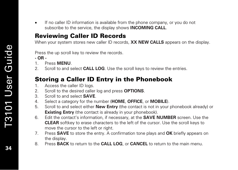   T3101 User Guide  34  • If no caller ID information is available from the phone company, or you do not subscribe to the service, the display shows INCOMING CALL.  Reviewing Caller ID Records When your system stores new caller ID records, XX NEW CALLS appears on the display.   Press the up scroll key to review the records.  - OR -  1. Press MENU. 2. Scroll to and select CALL LOG. Use the scroll keys to review the entries.  Storing a Caller ID Entry in the Phonebook 1. Access the caller ID logs. 2. Scroll to the desired caller log and press OPTIONS. 3. Scroll to and select SAVE. 4. Select a category for the number (HOME, OFFICE, or MOBILE). 5. Scroll to and select either New Entry (the contact is not in your phonebook already) or Existing Entry (the contact is already in your phonebook). 6. Edit the contact’s information, if necessary, at the SAVE NUMBER screen. Use the CLEAR softkey to erase characters to the left of the cursor. Use the scroll keys to move the cursor to the left or right. 7. Press SAVE to store the entry. A confirmation tone plays and OK briefly appears on the display. 8. Press BACK to return to the CALL LOG, or CANCEL to return to the main menu. 