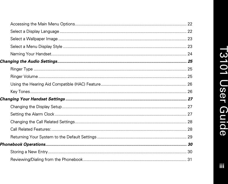   T3101 User Guide iii  Accessing the Main Menu Options............................................................................................... 22 Select a Display Language ............................................................................................................ 22 Select a Wallpaper Image ............................................................................................................. 23 Select a Menu Display Style ......................................................................................................... 23 Naming Your Handset................................................................................................................... 24 Changing the Audio Settings.............................................................................................................. 25 Ringer Type .................................................................................................................................. 25 Ringer Volume.............................................................................................................................. 25 Using the Hearing Aid Compatible (HAC) Feature......................................................................... 26 Key Tones..................................................................................................................................... 26 Changing Your Handset Settings ....................................................................................................... 27 Changing the Display Setup.......................................................................................................... 27 Setting the Alarm Clock ................................................................................................................ 27 Changing the Call Related Settings............................................................................................... 28 Call Related Features:................................................................................................................... 28 Returning Your System to the Default Settings ............................................................................ 29 Phonebook Operations........................................................................................................................ 30 Storing a New Entry...................................................................................................................... 30 Reviewing/Dialing from the Phonebook........................................................................................ 31 