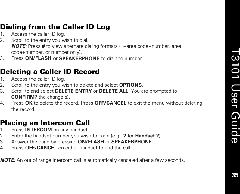    35  T3101 User Guide  35  Dialing from the Caller ID Log 1. Access the caller ID log. 2. Scroll to the entry you wish to dial.  NOTE: Press # to view alternate dialing formats (1+area code+number, area code+number, or number only).  3. Press ON/FLASH or SPEAKERPHONE to dial the number.  Deleting a Caller ID Record 1. Access the caller ID log. 2. Scroll to the entry you wish to delete and select OPTIONS. 3. Scroll to and select DELETE ENTRY or DELETE ALL. You are prompted to CONFIRM? the change(s). 4. Press OK to delete the record. Press OFF/CANCEL to exit the menu without deleting the record.  Placing an Intercom Call 1. Press INTERCOM on any handset. 2. Enter the handset number you wish to page (e.g., 2 for Handset 2). 3. Answer the page by pressing ON/FLASH or SPEAKERPHONE. 4. Press OFF/CANCEL on either handset to end the call.   NOTE: An out of range intercom call is automatically canceled after a few seconds.   