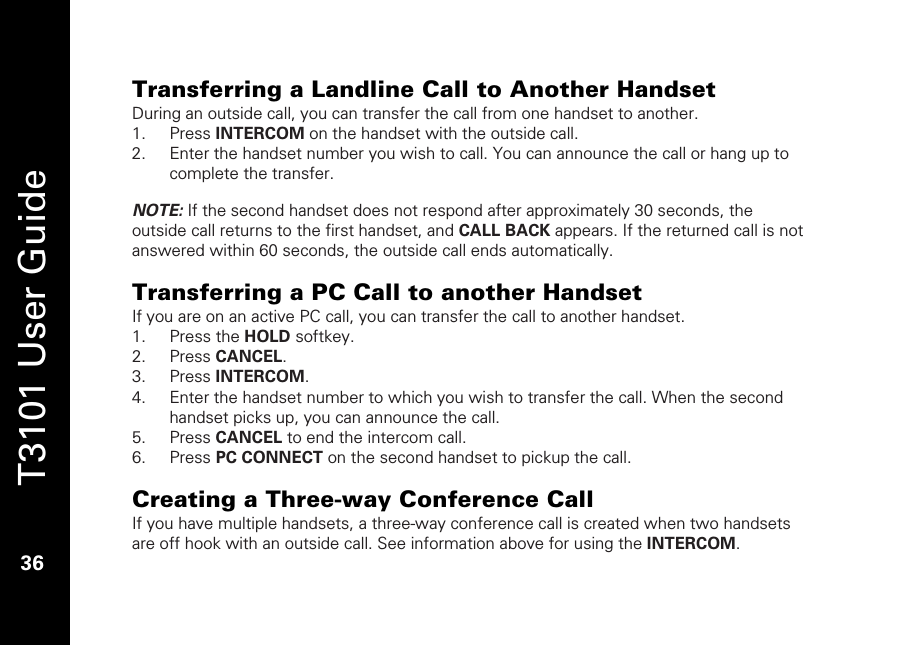   T3101 User Guide  36  Transferring a Landline Call to Another Handset During an outside call, you can transfer the call from one handset to another.  1. Press INTERCOM on the handset with the outside call.  2. Enter the handset number you wish to call. You can announce the call or hang up to complete the transfer.  NOTE: If the second handset does not respond after approximately 30 seconds, the outside call returns to the first handset, and CALL BACK appears. If the returned call is not answered within 60 seconds, the outside call ends automatically.   Transferring a PC Call to another Handset If you are on an active PC call, you can transfer the call to another handset.  1. Press the HOLD softkey. 2. Press CANCEL. 3. Press INTERCOM. 4. Enter the handset number to which you wish to transfer the call. When the second handset picks up, you can announce the call.  5. Press CANCEL to end the intercom call. 6. Press PC CONNECT on the second handset to pickup the call.  Creating a Three-way Conference Call If you have multiple handsets, a three-way conference call is created when two handsets are off hook with an outside call. See information above for using the INTERCOM. 