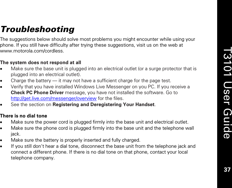    37  T3101 User Guide  37  Troubleshooting The suggestions below should solve most problems you might encounter while using your phone. If you still have difficulty after trying these suggestions, visit us on the web at www.motorola.com/cordless.  The system does not respond at all  • Make sure the base unit is plugged into an electrical outlet (or a surge protector that is plugged into an electrical outlet). • Charge the battery — it may not have a sufficient charge for the page test. • Verify that you have installed Windows Live Messenger on you PC. If you receive a Check PC Phone Driver message, you have not installed the software. Go to http://get.live.com/messenger/overview for the files.  • See the section on Registering and Deregistering Your Handset.   There is no dial tone • Make sure the power cord is plugged firmly into the base unit and electrical outlet. • Make sure the phone cord is plugged firmly into the base unit and the telephone wall jack. • Make sure the battery is properly inserted and fully charged. • If you still don&apos;t hear a dial tone, disconnect the base unit from the telephone jack and connect a different phone. If there is no dial tone on that phone, contact your local telephone company.  