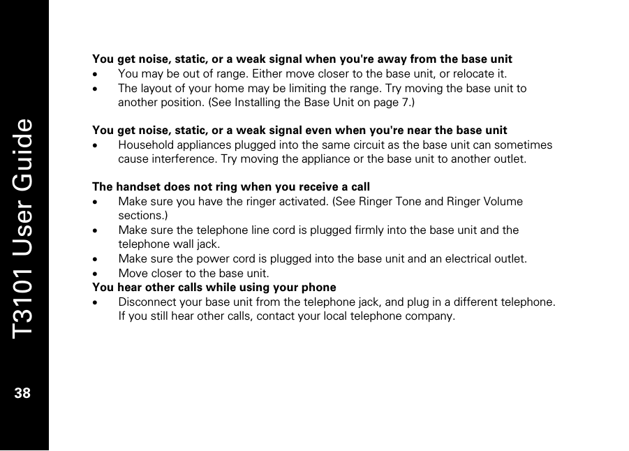   T3101 User Guide  38  You get noise, static, or a weak signal when you&apos;re away from the base unit • You may be out of range. Either move closer to the base unit, or relocate it. • The layout of your home may be limiting the range. Try moving the base unit to another position. (See Installing the Base Unit on page 7.)  You get noise, static, or a weak signal even when you&apos;re near the base unit • Household appliances plugged into the same circuit as the base unit can sometimes cause interference. Try moving the appliance or the base unit to another outlet.  The handset does not ring when you receive a call • Make sure you have the ringer activated. (See Ringer Tone and Ringer Volume sections.) • Make sure the telephone line cord is plugged firmly into the base unit and the telephone wall jack. • Make sure the power cord is plugged into the base unit and an electrical outlet. • Move closer to the base unit. You hear other calls while using your phone • Disconnect your base unit from the telephone jack, and plug in a different telephone. If you still hear other calls, contact your local telephone company.      