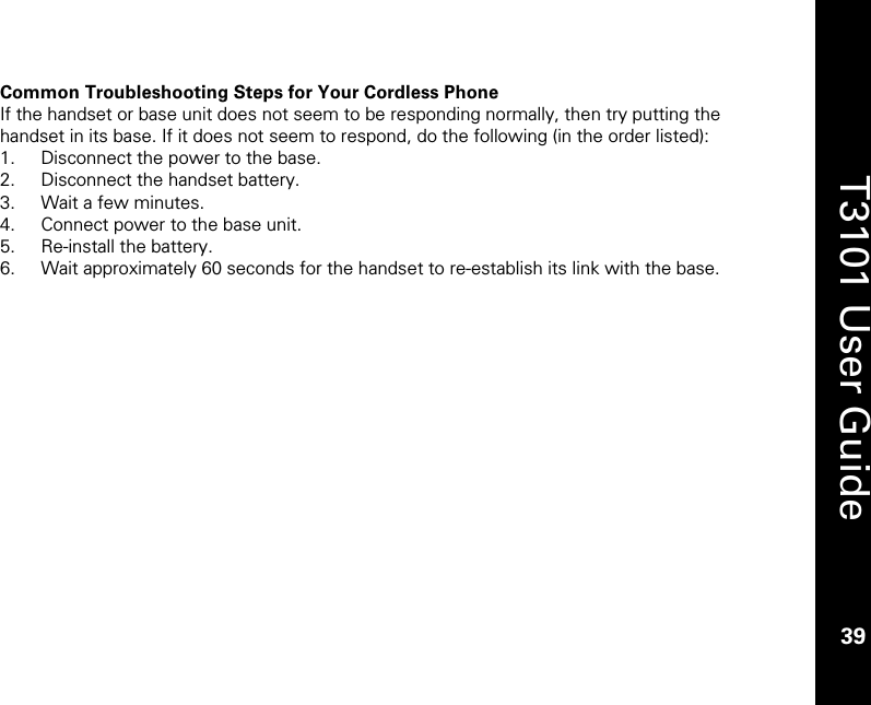    39  T3101 User Guide  39  Common Troubleshooting Steps for Your Cordless Phone If the handset or base unit does not seem to be responding normally, then try putting the handset in its base. If it does not seem to respond, do the following (in the order listed): 1. Disconnect the power to the base. 2. Disconnect the handset battery. 3. Wait a few minutes. 4. Connect power to the base unit. 5. Re-install the battery. 6. Wait approximately 60 seconds for the handset to re-establish its link with the base.  