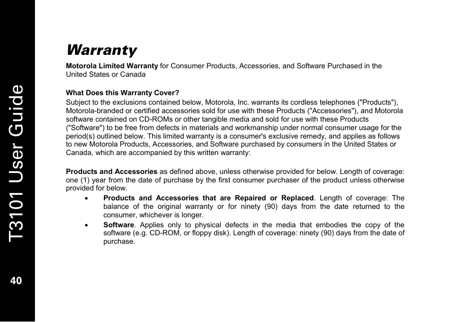   T3101 User Guide  40  Warranty Motorola Limited Warranty for Consumer Products, Accessories, and Software Purchased in the United States or Canada  What Does this Warranty Cover? Subject to the exclusions contained below, Motorola, Inc. warrants its cordless telephones (&quot;Products&quot;), Motorola-branded or certified accessories sold for use with these Products (&quot;Accessories&quot;), and Motorola software contained on CD-ROMs or other tangible media and sold for use with these Products (&quot;Software&quot;) to be free from defects in materials and workmanship under normal consumer usage for the period(s) outlined below. This limited warranty is a consumer&apos;s exclusive remedy, and applies as follows to new Motorola Products, Accessories, and Software purchased by consumers in the United States or Canada, which are accompanied by this written warranty:  Products and Accessories as defined above, unless otherwise provided for below. Length of coverage: one (1) year from the date of purchase by the first consumer purchaser of the product unless otherwise provided for below. • Products and Accessories that are Repaired or Replaced. Length of coverage: The balance of the original warranty or for ninety (90) days from the date returned to the consumer, whichever is longer. • Software. Applies only to physical defects in the media that embodies the copy of the software (e.g. CD-ROM, or floppy disk). Length of coverage: ninety (90) days from the date of purchase.  