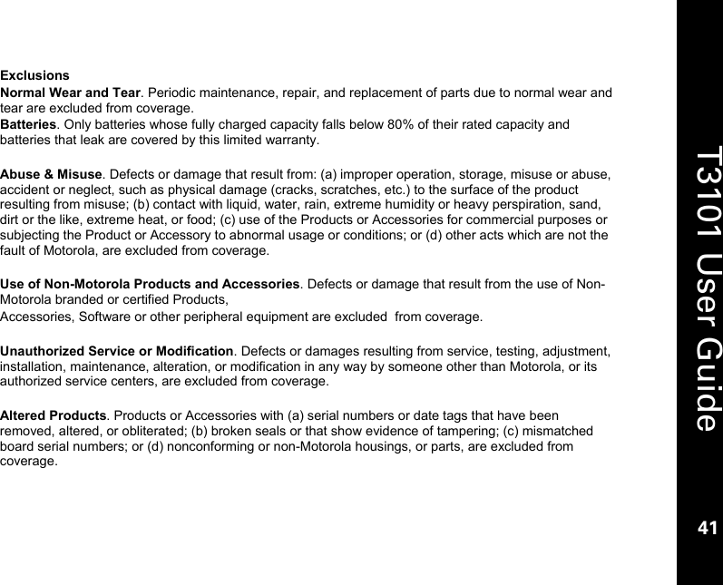    41  T3101 User Guide  41  Exclusions Normal Wear and Tear. Periodic maintenance, repair, and replacement of parts due to normal wear and tear are excluded from coverage. Batteries. Only batteries whose fully charged capacity falls below 80% of their rated capacity and batteries that leak are covered by this limited warranty.  Abuse &amp; Misuse. Defects or damage that result from: (a) improper operation, storage, misuse or abuse, accident or neglect, such as physical damage (cracks, scratches, etc.) to the surface of the product resulting from misuse; (b) contact with liquid, water, rain, extreme humidity or heavy perspiration, sand, dirt or the like, extreme heat, or food; (c) use of the Products or Accessories for commercial purposes or subjecting the Product or Accessory to abnormal usage or conditions; or (d) other acts which are not the fault of Motorola, are excluded from coverage.  Use of Non-Motorola Products and Accessories. Defects or damage that result from the use of Non-Motorola branded or certified Products,  Accessories, Software or other peripheral equipment are excluded  from coverage.  Unauthorized Service or Modification. Defects or damages resulting from service, testing, adjustment, installation, maintenance, alteration, or modification in any way by someone other than Motorola, or its authorized service centers, are excluded from coverage.  Altered Products. Products or Accessories with (a) serial numbers or date tags that have been removed, altered, or obliterated; (b) broken seals or that show evidence of tampering; (c) mismatched board serial numbers; or (d) nonconforming or non-Motorola housings, or parts, are excluded from coverage. 