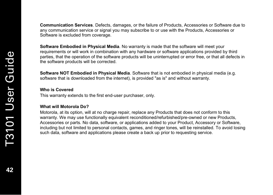   T3101 User Guide  42  Communication Services. Defects, damages, or the failure of Products, Accessories or Software due to any communication service or signal you may subscribe to or use with the Products, Accessories or Software is excluded from coverage.  Software Embodied in Physical Media. No warranty is made that the software will meet your requirements or will work in combination with any hardware or software applications provided by third parties, that the operation of the software products will be uninterrupted or error free, or that all defects in the software products will be corrected.  Software NOT Embodied in Physical Media. Software that is not embodied in physical media (e.g. software that is downloaded from the internet), is provided &quot;as is&quot; and without warranty.   Who is Covered This warranty extends to the first end-user purchaser, only.  What will Motorola Do? Motorola, at its option, will at no charge repair, replace any Products that does not conform to this warranty. We may use functionally equivalent reconditioned/refurbished/pre-owned or new Products, Accessories or parts. No data, software, or applications added to your Product, Accessory or Software, including but not limited to personal contacts, games, and ringer tones, will be reinstalled. To avoid losing such data, software and applications please create a back up prior to requesting service.  