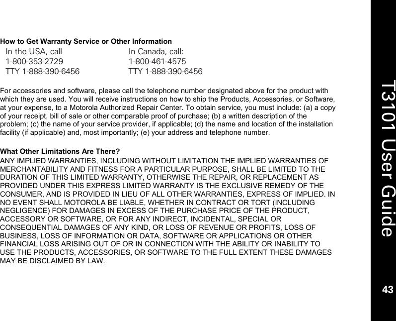    43  T3101 User Guide  43  How to Get Warranty Service or Other Information In the USA, call  In Canada, call: 1-800-353-2729 1-800-461-4575 TTY 1-888-390-6456  TTY 1-888-390-6456  For accessories and software, please call the telephone number designated above for the product with which they are used. You will receive instructions on how to ship the Products, Accessories, or Software, at your expense, to a Motorola Authorized Repair Center. To obtain service, you must include: (a) a copy of your receipt, bill of sale or other comparable proof of purchase; (b) a written description of the problem; (c) the name of your service provider, if applicable; (d) the name and location of the installation facility (if applicable) and, most importantly; (e) your address and telephone number.  What Other Limitations Are There? ANY IMPLIED WARRANTIES, INCLUDING WITHOUT LIMITATION THE IMPLIED WARRANTIES OF MERCHANTABILITY AND FITNESS FOR A PARTICULAR PURPOSE, SHALL BE LIMITED TO THE DURATION OF THIS LIMITED WARRANTY, OTHERWISE THE REPAIR, OR REPLACEMENT AS PROVIDED UNDER THIS EXPRESS LIMITED WARRANTY IS THE EXCLUSIVE REMEDY OF THE CONSUMER, AND IS PROVIDED IN LIEU OF ALL OTHER WARRANTIES, EXPRESS OF IMPLIED. IN NO EVENT SHALL MOTOROLA BE LIABLE, WHETHER IN CONTRACT OR TORT (INCLUDING NEGLIGENCE) FOR DAMAGES IN EXCESS OF THE PURCHASE PRICE OF THE PRODUCT, ACCESSORY OR SOFTWARE, OR FOR ANY INDIRECT, INCIDENTAL, SPECIAL OR CONSEQUENTIAL DAMAGES OF ANY KIND, OR LOSS OF REVENUE OR PROFITS, LOSS OF BUSINESS, LOSS OF INFORMATION OR DATA, SOFTWARE OR APPLICATIONS OR OTHER FINANCIAL LOSS ARISING OUT OF OR IN CONNECTION WITH THE ABILITY OR INABILITY TO USE THE PRODUCTS, ACCESSORIES, OR SOFTWARE TO THE FULL EXTENT THESE DAMAGES MAY BE DISCLAIMED BY LAW.   