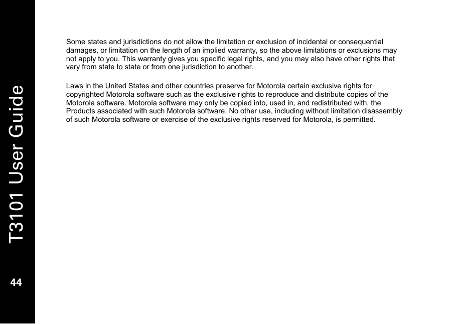   T3101 User Guide  44  Some states and jurisdictions do not allow the limitation or exclusion of incidental or consequential damages, or limitation on the length of an implied warranty, so the above limitations or exclusions may not apply to you. This warranty gives you specific legal rights, and you may also have other rights that vary from state to state or from one jurisdiction to another.  Laws in the United States and other countries preserve for Motorola certain exclusive rights for copyrighted Motorola software such as the exclusive rights to reproduce and distribute copies of the Motorola software. Motorola software may only be copied into, used in, and redistributed with, the Products associated with such Motorola software. No other use, including without limitation disassembly of such Motorola software or exercise of the exclusive rights reserved for Motorola, is permitted. 