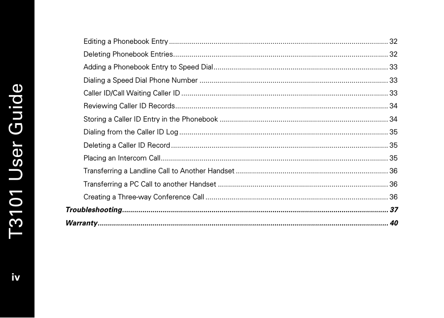   T3101 User Guide  iv  Editing a Phonebook Entry............................................................................................................ 32 Deleting Phonebook Entries.......................................................................................................... 32 Adding a Phonebook Entry to Speed Dial...................................................................................... 33 Dialing a Speed Dial Phone Number ............................................................................................. 33 Caller ID/Call Waiting Caller ID...................................................................................................... 33 Reviewing Caller ID Records......................................................................................................... 34 Storing a Caller ID Entry in the Phonebook ................................................................................... 34 Dialing from the Caller ID Log....................................................................................................... 35 Deleting a Caller ID Record ........................................................................................................... 35 Placing an Intercom Call................................................................................................................ 35 Transferring a Landline Call to Another Handset ........................................................................... 36 Transferring a PC Call to another Handset .................................................................................... 36 Creating a Three-way Conference Call .......................................................................................... 36 Troubleshooting................................................................................................................................... 37 Warranty............................................................................................................................................... 40 