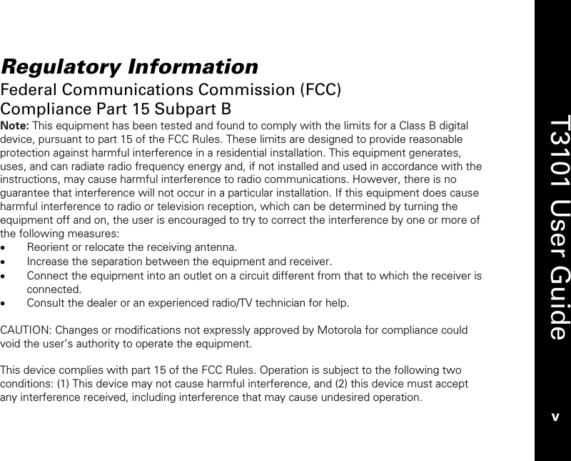   T3101 User Guide v  Regulatory Information Federal Communications Commission (FCC)  Compliance Part 15 Subpart B Note: This equipment has been tested and found to comply with the limits for a Class B digital device, pursuant to part 15 of the FCC Rules. These limits are designed to provide reasonable protection against harmful interference in a residential installation. This equipment generates, uses, and can radiate radio frequency energy and, if not installed and used in accordance with the instructions, may cause harmful interference to radio communications. However, there is no guarantee that interference will not occur in a particular installation. If this equipment does cause harmful interference to radio or television reception, which can be determined by turning the equipment off and on, the user is encouraged to try to correct the interference by one or more of the following measures: • Reorient or relocate the receiving antenna. • Increase the separation between the equipment and receiver. • Connect the equipment into an outlet on a circuit different from that to which the receiver is connected. • Consult the dealer or an experienced radio/TV technician for help.  CAUTION: Changes or modifications not expressly approved by Motorola for compliance could void the user’s authority to operate the equipment.  This device complies with part 15 of the FCC Rules. Operation is subject to the following two conditions: (1) This device may not cause harmful interference, and (2) this device must accept any interference received, including interference that may cause undesired operation. 