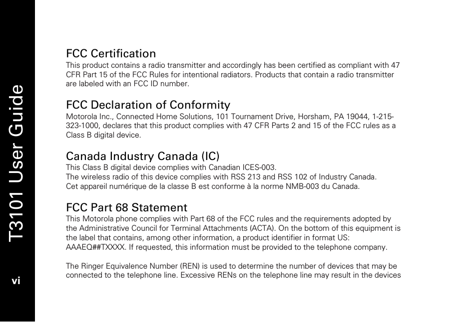   T3101 User Guide  vi   FCC Certification This product contains a radio transmitter and accordingly has been certified as compliant with 47 CFR Part 15 of the FCC Rules for intentional radiators. Products that contain a radio transmitter are labeled with an FCC ID number.  FCC Declaration of Conformity Motorola Inc., Connected Home Solutions, 101 Tournament Drive, Horsham, PA 19044, 1-215-323-1000, declares that this product complies with 47 CFR Parts 2 and 15 of the FCC rules as a Class B digital device.  Canada Industry Canada (IC) This Class B digital device complies with Canadian ICES-003.  The wireless radio of this device complies with RSS 213 and RSS 102 of Industry Canada.  Cet appareil numérique de la classe B est conforme à la norme NMB-003 du Canada.  FCC Part 68 Statement This Motorola phone complies with Part 68 of the FCC rules and the requirements adopted by the Administrative Council for Terminal Attachments (ACTA). On the bottom of this equipment is the label that contains, among other information, a product identifier in format US: AAAEQ##TXXXX. If requested, this information must be provided to the telephone company.  The Ringer Equivalence Number (REN) is used to determine the number of devices that may be connected to the telephone line. Excessive RENs on the telephone line may result in the devices 