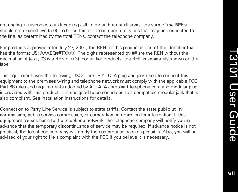   T3101 User Guide vii  not ringing in response to an incoming call. In most, but not all areas, the sum of the RENs should not exceed five (5.0). To be certain of the number of devices that may be connected to the line, as determined by the total RENs, contact the telephone company.   For products approved after July 23, 2001, the REN for this product is part of the identifier that has the format US: AAAEQ##TXXXX. The digits represented by ## are the REN without the decimal point (e.g., 03 is a REN of 0.3). For earlier products, the REN is separately shown on the label.   This equipment uses the following USOC jack: RJ11C. A plug and jack used to connect this equipment to the premises wiring and telephone network must comply with the applicable FCC Part 68 rules and requirements adopted by ACTA. A compliant telephone cord and modular plug is provided with this product. It is designed to be connected to a compatible modular jack that is also compliant. See installation instructions for details.  Connection to Party Line Service is subject to state tariffs. Contact the state public utility commission, public service commission, or corporation commission for information. If this equipment causes harm to the telephone network, the telephone company will notify you in advance that the temporary discontinuance of service may be required. If advance notice is not practical, the telephone company will notify the customer as soon as possible. Also, you will be advised of your right to file a complaint with the FCC if you believe it is necessary.  