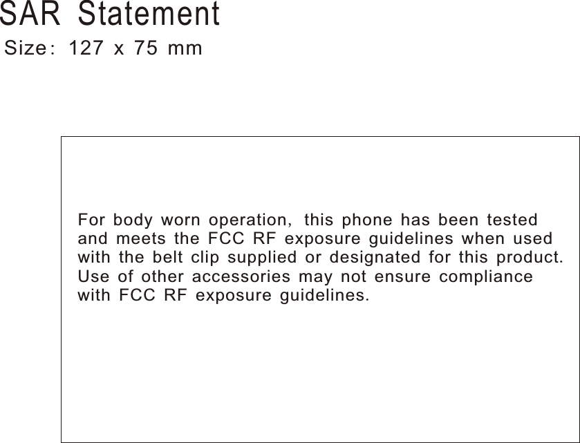 For body worn operation, this phone has been tested and meets the FCC RF exposure guidelines when used with the belt clip supplied or designated for this product. Use of other accessories may not ensure compliance with FCC RF exposure guidelines.Size: 127 x 75 mmSAR Statement