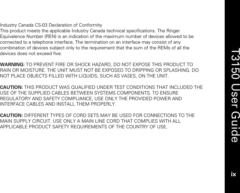   T3150 User Guide ix  Industry Canada CS-03 Declaration of Conformity This product meets the applicable Industry Canada technical specifications. The Ringer Equivalence Number (REN) is an indication of the maximum number of devices allowed to be connected to a telephone interface. The termination on an interface may consist of any combination of devices subject only to the requirement that the sum of the REMs of all the devices does not exceed five.  WARNING: TO PREVENT FIRE OR SHOCK HAZARD, DO NOT EXPOSE THIS PRODUCT TO RAIN OR MOISTURE. THE UNIT MUST NOT BE EXPOSED TO DRIPPING OR SPLASHING. DO NOT PLACE OBJECTS FILLED WITH LIQUIDS, SUCH AS VASES, ON THE UNIT.  CAUTION: THIS PRODUCT WAS QUALIFIED UNDER TEST CONDITIONS THAT INCLUDED THE USE OF THE SUPPLIED CABLES BETWEEN SYSTEMS COMPONENTS. TO ENSURE REGULATORY AND SAFETY COMPLIANCE, USE ONLY THE PROVIDED POWER AND INTERFACE CABLES AND INSTALL THEM PROPERLY.  CAUTION: DIFFERENT TYPES OF CORD SETS MAY BE USED FOR CONNECTIONS TO THE MAIN SUPPLY CIRCUIT. USE ONLY A MAIN LINE CORD THAT COMPLIES WITH ALL APPLICABLE PRODUCT SAFETY REQUIREMENTS OF THE COUNTRY OF USE.  