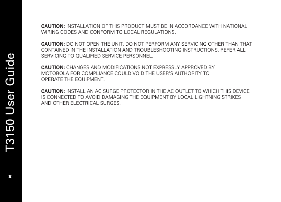   T3150 User Guide  x  CAUTION: INSTALLATION OF THIS PRODUCT MUST BE IN ACCORDANCE WITH NATIONAL WIRING CODES AND CONFORM TO LOCAL REGULATIONS.  CAUTION: DO NOT OPEN THE UNIT. DO NOT PERFORM ANY SERVICING OTHER THAN THAT CONTAINED IN THE INSTALLATION AND TROUBLESHOOTING INSTRUCTIONS. REFER ALL SERVICING TO QUALIFIED SERVICE PERSONNEL.  CAUTION: CHANGES AND MODIFICATIONS NOT EXPRESSLY APPROVED BY MOTOROLA FOR COMPLIANCE COULD VOID THE USER’S AUTHORITY TO OPERATE THE EQUIPMENT.  CAUTION: INSTALL AN AC SURGE PROTECTOR IN THE AC OUTLET TO WHICH THIS DEVICE IS CONNECTED TO AVOID DAMAGING THE EQUIPMENT BY LOCAL LIGHTNING STRIKES AND OTHER ELECTRICAL SURGES.    