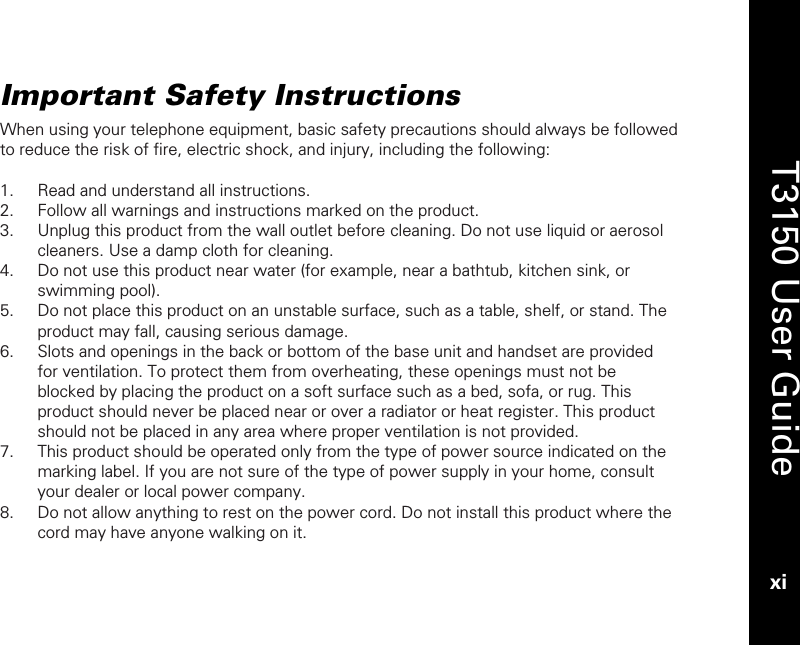   T3150 User Guide xi  Important Safety Instructions When using your telephone equipment, basic safety precautions should always be followed to reduce the risk of fire, electric shock, and injury, including the following:  1. Read and understand all instructions. 2. Follow all warnings and instructions marked on the product. 3. Unplug this product from the wall outlet before cleaning. Do not use liquid or aerosol cleaners. Use a damp cloth for cleaning. 4. Do not use this product near water (for example, near a bathtub, kitchen sink, or swimming pool). 5. Do not place this product on an unstable surface, such as a table, shelf, or stand. The product may fall, causing serious damage. 6. Slots and openings in the back or bottom of the base unit and handset are provided for ventilation. To protect them from overheating, these openings must not be blocked by placing the product on a soft surface such as a bed, sofa, or rug. This product should never be placed near or over a radiator or heat register. This product should not be placed in any area where proper ventilation is not provided. 7. This product should be operated only from the type of power source indicated on the marking label. If you are not sure of the type of power supply in your home, consult your dealer or local power company. 8. Do not allow anything to rest on the power cord. Do not install this product where the cord may have anyone walking on it. 