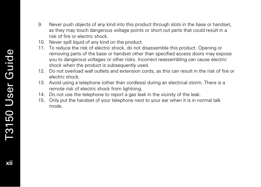   T3150 User Guide  xii  9. Never push objects of any kind into this product through slots in the base or handset, as they may touch dangerous voltage points or short out parts that could result in a risk of fire or electric shock.  10. Never spill liquid of any kind on the product. 11. To reduce the risk of electric shock, do not disassemble this product. Opening or removing parts of the base or handset other than specified access doors may expose you to dangerous voltages or other risks. Incorrect reassembling can cause electric shock when the product is subsequently used. 12. Do not overload wall outlets and extension cords, as this can result in the risk of fire or electric shock. 13. Avoid using a telephone (other than cordless) during an electrical storm. There is a remote risk of electric shock from lightning. 14. Do not use the telephone to report a gas leak in the vicinity of the leak. 15. Only put the handset of your telephone next to your ear when it is in normal talk mode.  