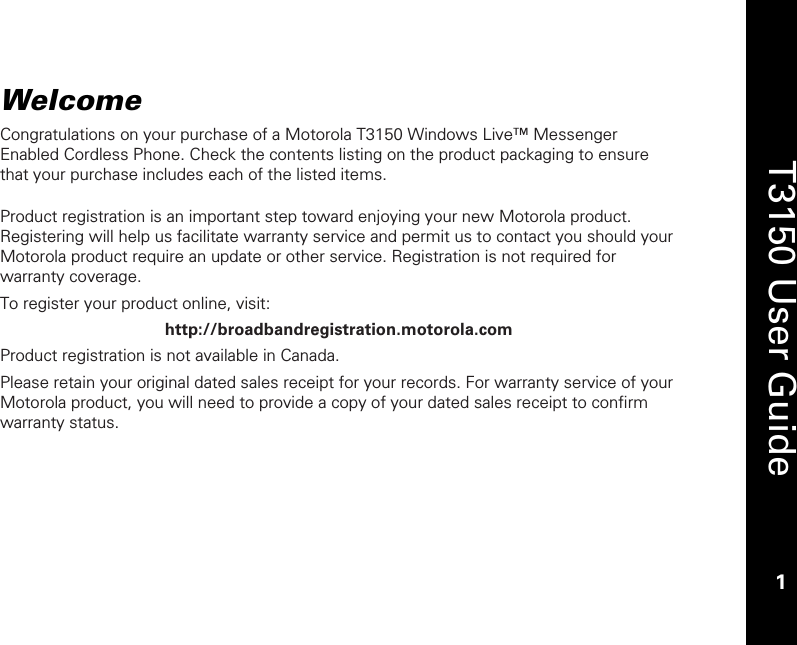    1  T3150 User Guide  1  Welcome Congratulations on your purchase of a Motorola T3150 Windows Live™ Messenger Enabled Cordless Phone. Check the contents listing on the product packaging to ensure that your purchase includes each of the listed items.  Product registration is an important step toward enjoying your new Motorola product. Registering will help us facilitate warranty service and permit us to contact you should your Motorola product require an update or other service. Registration is not required for warranty coverage.  To register your product online, visit: http://broadbandregistration.motorola.com Product registration is not available in Canada. Please retain your original dated sales receipt for your records. For warranty service of your Motorola product, you will need to provide a copy of your dated sales receipt to confirm warranty status.  