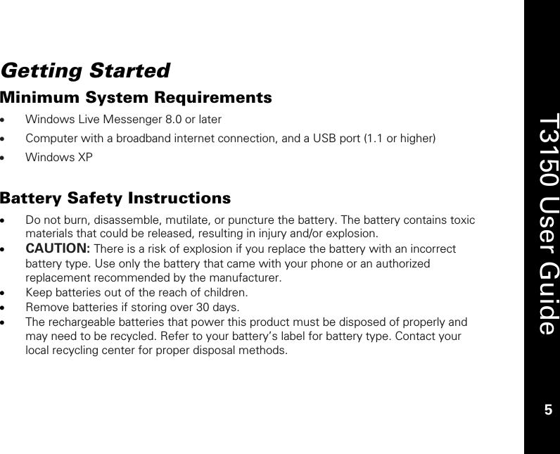    5  T3150 User Guide  5  Getting Started Minimum System Requirements • Windows Live Messenger 8.0 or later • Computer with a broadband internet connection, and a USB port (1.1 or higher) • Windows XP   Battery Safety Instructions • Do not burn, disassemble, mutilate, or puncture the battery. The battery contains toxic materials that could be released, resulting in injury and/or explosion.  • CAUTION: There is a risk of explosion if you replace the battery with an incorrect battery type. Use only the battery that came with your phone or an authorized replacement recommended by the manufacturer. • Keep batteries out of the reach of children.  • Remove batteries if storing over 30 days. • The rechargeable batteries that power this product must be disposed of properly and may need to be recycled. Refer to your battery’s label for battery type. Contact your local recycling center for proper disposal methods. 