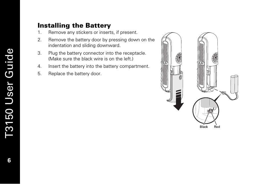   T3150 User Guide  6  Installing the Battery 1. Remove any stickers or inserts, if present. 2. Remove the battery door by pressing down on the indentation and sliding downward.   3. Plug the battery connector into the receptacle. (Make sure the black wire is on the left.) 4. Insert the battery into the battery compartment. 5. Replace the battery door.  RedBlack