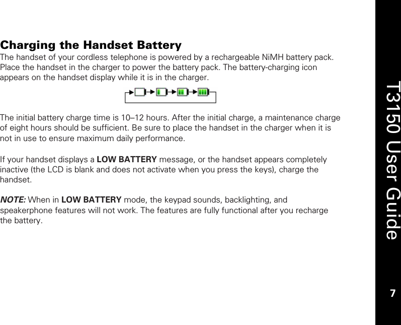    7  T3150 User Guide  7  Charging the Handset Battery The handset of your cordless telephone is powered by a rechargeable NiMH battery pack. Place the handset in the charger to power the battery pack. The battery-charging icon appears on the handset display while it is in the charger.    The initial battery charge time is 10–12 hours. After the initial charge, a maintenance charge of eight hours should be sufficient. Be sure to place the handset in the charger when it is not in use to ensure maximum daily performance.  If your handset displays a LOW BATTERY message, or the handset appears completely inactive (the LCD is blank and does not activate when you press the keys), charge the handset.  NOTE: When in LOW BATTERY mode, the keypad sounds, backlighting, and speakerphone features will not work. The features are fully functional after you recharge the battery. 