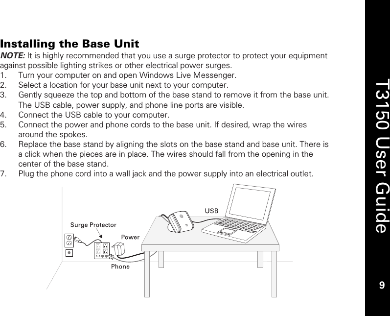    9  T3150 User Guide  9  Installing the Base Unit NOTE: It is highly recommended that you use a surge protector to protect your equipment against possible lighting strikes or other electrical power surges. 1. Turn your computer on and open Windows Live Messenger. 2. Select a location for your base unit next to your computer. 3. Gently squeeze the top and bottom of the base stand to remove it from the base unit. The USB cable, power supply, and phone line ports are visible. 4. Connect the USB cable to your computer. 5. Connect the power and phone cords to the base unit. If desired, wrap the wires around the spokes. 6. Replace the base stand by aligning the slots on the base stand and base unit. There is a click when the pieces are in place. The wires should fall from the opening in the center of the base stand. 7. Plug the phone cord into a wall jack and the power supply into an electrical outlet.    