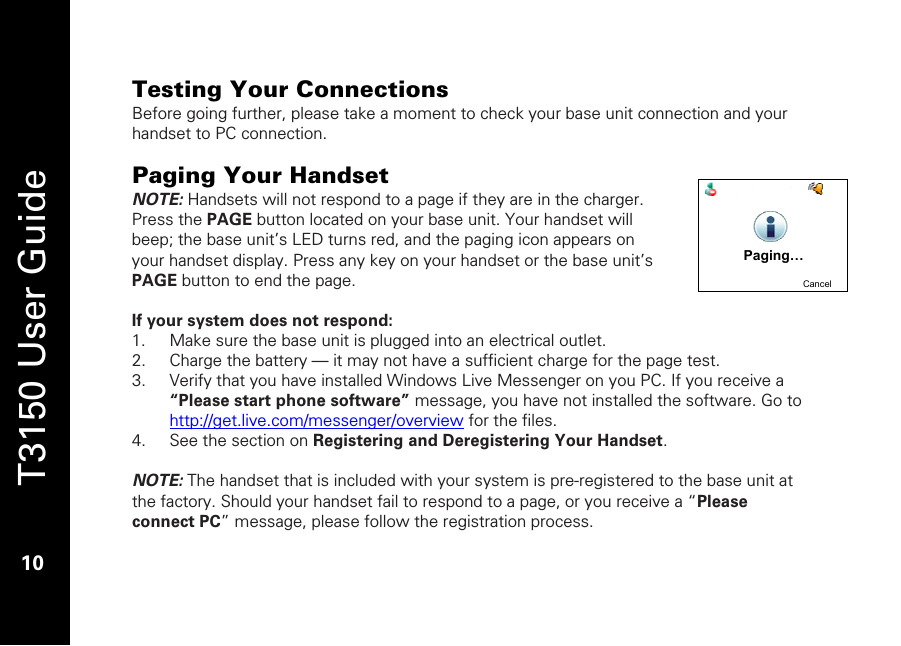   T3150 User Guide  10  Testing Your Connections Before going further, please take a moment to check your base unit connection and your handset to PC connection.  Paging Your Handset NOTE: Handsets will not respond to a page if they are in the charger. Press the PAGE button located on your base unit. Your handset will beep; the base unit’s LED turns red, and the paging icon appears on your handset display. Press any key on your handset or the base unit’s PAGE button to end the page.   If your system does not respond: 1. Make sure the base unit is plugged into an electrical outlet. 2. Charge the battery — it may not have a sufficient charge for the page test. 3. Verify that you have installed Windows Live Messenger on you PC. If you receive a “Please start phone software” message, you have not installed the software. Go to http://get.live.com/messenger/overview for the files.  4. See the section on Registering and Deregistering Your Handset.   NOTE: The handset that is included with your system is pre-registered to the base unit at the factory. Should your handset fail to respond to a page, or you receive a “Please connect PC” message, please follow the registration process.   Paging…CancelPaging…Cancel