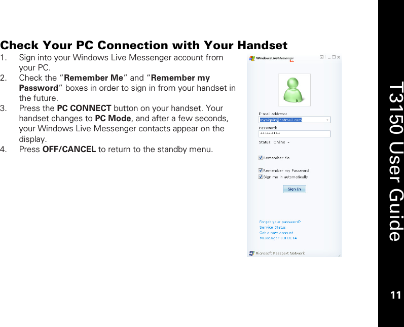    11  T3150 User Guide  11  Check Your PC Connection with Your Handset 1. Sign into your Windows Live Messenger account from your PC.    2. Check the “Remember Me” and “Remember my Password” boxes in order to sign in from your handset in the future.  3. Press the PC CONNECT button on your handset. Your handset changes to PC Mode, and after a few seconds, your Windows Live Messenger contacts appear on the display. 4. Press OFF/CANCEL to return to the standby menu.   