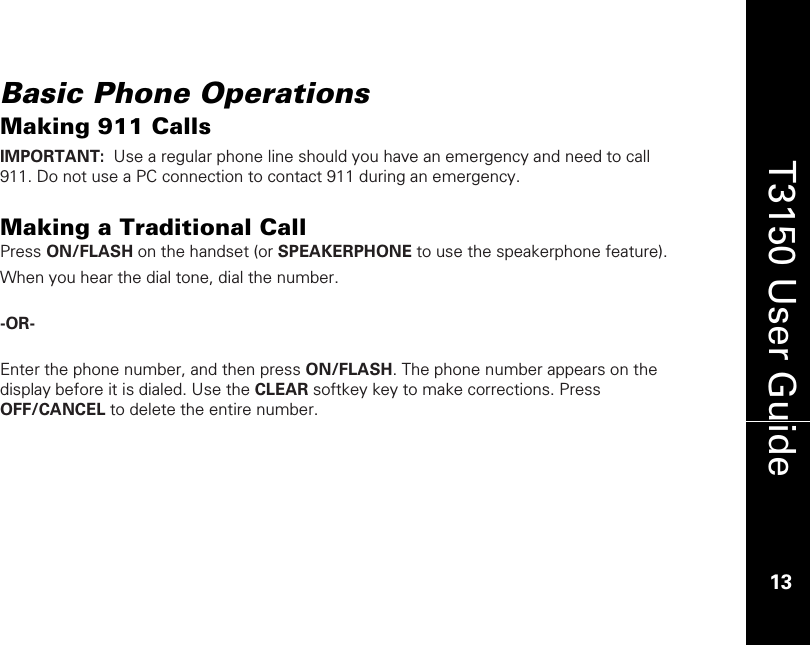    13  T3150 User Guide  13  Basic Phone Operations Making 911 Calls IMPORTANT:  Use a regular phone line should you have an emergency and need to call 911. Do not use a PC connection to contact 911 during an emergency.  Making a Traditional Call Press ON/FLASH on the handset (or SPEAKERPHONE to use the speakerphone feature).  When you hear the dial tone, dial the number.  -OR-    Enter the phone number, and then press ON/FLASH. The phone number appears on the display before it is dialed. Use the CLEAR softkey key to make corrections. Press OFF/CANCEL to delete the entire number.     