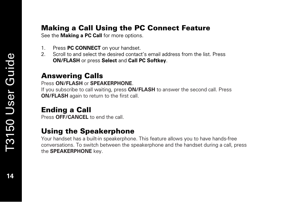   T3150 User Guide  14  Making a Call Using the PC Connect Feature See the Making a PC Call for more options.  1. Press PC CONNECT on your handset. 2. Scroll to and select the desired contact’s email address from the list. Press ON/FLASH or press Select and Call PC Softkey.  Answering Calls Press ON/FLASH or SPEAKERPHONE. If you subscribe to call waiting, press ON/FLASH to answer the second call. Press ON/FLASH again to return to the first call.   Ending a Call Press OFF/CANCEL to end the call.  Using the Speakerphone Your handset has a built-in speakerphone. This feature allows you to have hands-free conversations. To switch between the speakerphone and the handset during a call, press the SPEAKERPHONE key.   