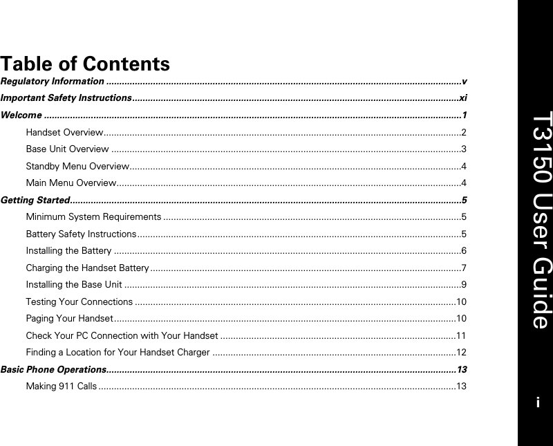   T3150 User Guide i  Table of Contents Regulatory Information .........................................................................................................................................v Important Safety Instructions..............................................................................................................................xi Welcome .................................................................................................................................................................1 Handset Overview..........................................................................................................................................2 Base Unit Overview .......................................................................................................................................3 Standby Menu Overview................................................................................................................................4 Main Menu Overview.....................................................................................................................................4 Getting Started.......................................................................................................................................................5 Minimum System Requirements ...................................................................................................................5 Battery Safety Instructions.............................................................................................................................5 Installing the Battery ......................................................................................................................................6 Charging the Handset Battery ........................................................................................................................7 Installing the Base Unit ..................................................................................................................................9 Testing Your Connections ............................................................................................................................10 Paging Your Handset....................................................................................................................................10 Check Your PC Connection with Your Handset ...........................................................................................11 Finding a Location for Your Handset Charger ..............................................................................................12 Basic Phone Operations.......................................................................................................................................13 Making 911 Calls ..........................................................................................................................................13 