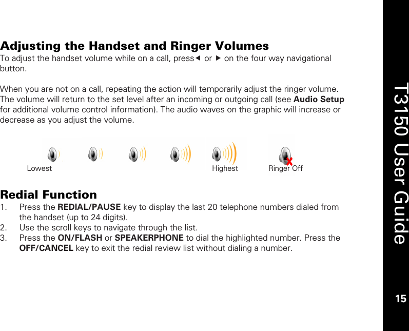    15  T3150 User Guide  15  Adjusting the Handset and Ringer Volumes To adjust the handset volume while on a call, presse or f on the four way navigational button.   When you are not on a call, repeating the action will temporarily adjust the ringer volume. The volume will return to the set level after an incoming or outgoing call (see Audio Setup for additional volume control information). The audio waves on the graphic will increase or decrease as you adjust the volume.       Redial Function 1. Press the REDIAL/PAUSE key to display the last 20 telephone numbers dialed from the handset (up to 24 digits). 2. Use the scroll keys to navigate through the list. 3. Press the ON/FLASH or SPEAKERPHONE to dial the highlighted number. Press the OFF/CANCEL key to exit the redial review list without dialing a number.  Lowest                  Highest     Ringer Off