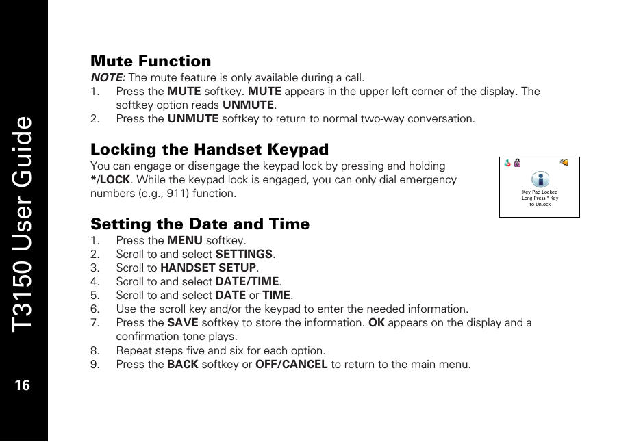   T3150 User Guide  16  Mute Function NOTE: The mute feature is only available during a call. 1. Press the MUTE softkey. MUTE appears in the upper left corner of the display. The softkey option reads UNMUTE. 2. Press the UNMUTE softkey to return to normal two-way conversation.   Locking the Handset Keypad You can engage or disengage the keypad lock by pressing and holding */LOCK. While the keypad lock is engaged, you can only dial emergency numbers (e.g., 911) function.  Setting the Date and Time 1. Press the MENU softkey. 2. Scroll to and select SETTINGS. 3. Scroll to HANDSET SETUP. 4. Scroll to and select DATE/TIME. 5. Scroll to and select DATE or TIME. 6. Use the scroll key and/or the keypad to enter the needed information. 7. Press the SAVE softkey to store the information. OK appears on the display and a confirmation tone plays. 8. Repeat steps five and six for each option. 9. Press the BACK softkey or OFF/CANCEL to return to the main menu.  Key Pad LockedLong Press * Keyto Unlock 