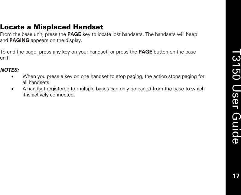    17  T3150 User Guide  17  Locate a Misplaced Handset From the base unit, press the PAGE key to locate lost handsets. The handsets will beep and PAGING appears on the display.  To end the page, press any key on your handset, or press the PAGE button on the base unit.  NOTES:  • When you press a key on one handset to stop paging, the action stops paging for all handsets.  • A handset registered to multiple bases can only be paged from the base to which it is actively connected. 