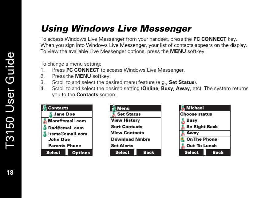   T3150 User Guide  18  Using Windows Live Messenger  To access Windows Live Messenger from your handset, press the PC CONNECT key. When you sign into Windows Live Messenger, your list of contacts appears on the display. To view the available Live Messenger options, press the MENU softkey.   To change a menu setting: 1. Press PC CONNECT to access Windows Live Messenger. 2. Press the MENU softkey. 3. Scroll to and select the desired menu feature (e.g., Set Status). 4. Scroll to and select the desired setting (Online, Busy, Away, etc). The system returns you to the Contacts screen.   Select BackSet StatusView HistorySort ContactsView ContactsDownload NmbrsSet AlertsMenu BackChoose statusBusyBe Right BackAwayOn The PhoneOut To LunchSelectMichael 