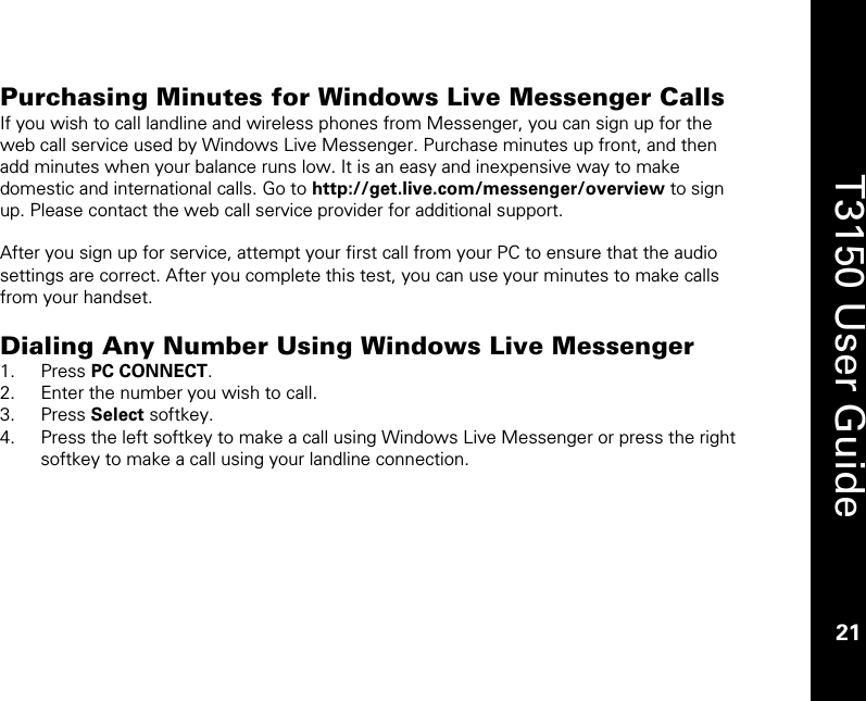    21  T3150 User Guide  21  Purchasing Minutes for Windows Live Messenger Calls If you wish to call landline and wireless phones from Messenger, you can sign up for the web call service used by Windows Live Messenger. Purchase minutes up front, and then add minutes when your balance runs low. It is an easy and inexpensive way to make domestic and international calls. Go to http://get.live.com/messenger/overview to sign up. Please contact the web call service provider for additional support.  After you sign up for service, attempt your first call from your PC to ensure that the audio settings are correct. After you complete this test, you can use your minutes to make calls from your handset.   Dialing Any Number Using Windows Live Messenger 1. Press PC CONNECT. 2. Enter the number you wish to call. 3. Press Select softkey. 4. Press the left softkey to make a call using Windows Live Messenger or press the right softkey to make a call using your landline connection.  