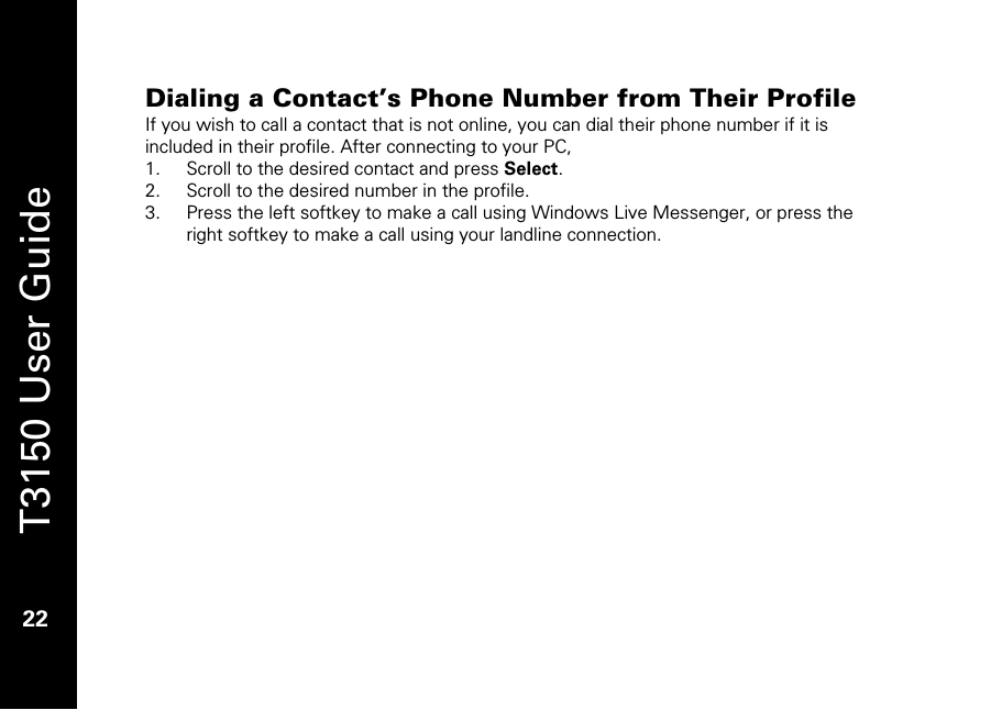   T3150 User Guide  22  Dialing a Contact’s Phone Number from Their Profile  If you wish to call a contact that is not online, you can dial their phone number if it is included in their profile. After connecting to your PC, 1. Scroll to the desired contact and press Select. 2. Scroll to the desired number in the profile.  3. Press the left softkey to make a call using Windows Live Messenger, or press the right softkey to make a call using your landline connection. 