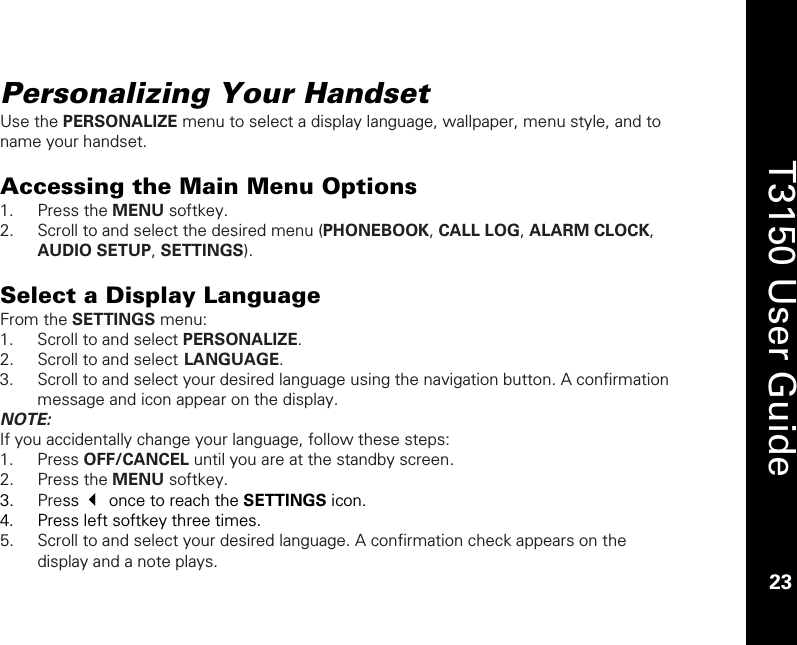    23  T3150 User Guide  23  Personalizing Your Handset Use the PERSONALIZE menu to select a display language, wallpaper, menu style, and to name your handset.  Accessing the Main Menu Options 1. Press the MENU softkey. 2. Scroll to and select the desired menu (PHONEBOOK, CALL LOG, ALARM CLOCK, AUDIO SETUP, SETTINGS).  Select a Display Language From the SETTINGS menu: 1. Scroll to and select PERSONALIZE. 2. Scroll to and select LANGUAGE. 3. Scroll to and select your desired language using the navigation button. A confirmation message and icon appear on the display. NOTE:  If you accidentally change your language, follow these steps: 1. Press OFF/CANCEL until you are at the standby screen. 2. Press the MENU softkey. 3. Press  once to reach the SETTINGS icon. 4. Press left softkey three times. 5. Scroll to and select your desired language. A confirmation check appears on the display and a note plays. 