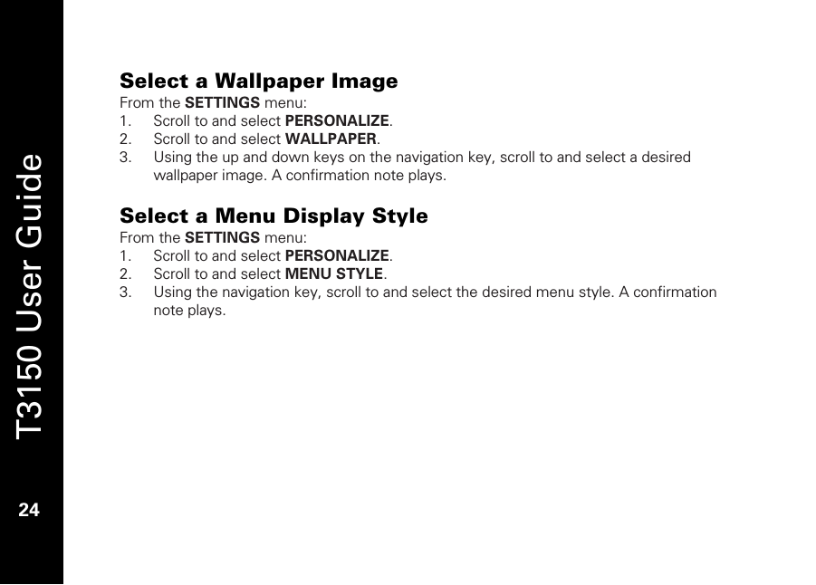   T3150 User Guide  24  Select a Wallpaper Image From the SETTINGS menu: 1. Scroll to and select PERSONALIZE. 2. Scroll to and select WALLPAPER. 3. Using the up and down keys on the navigation key, scroll to and select a desired wallpaper image. A confirmation note plays.  Select a Menu Display Style From the SETTINGS menu: 1. Scroll to and select PERSONALIZE. 2. Scroll to and select MENU STYLE. 3. Using the navigation key, scroll to and select the desired menu style. A confirmation note plays.  